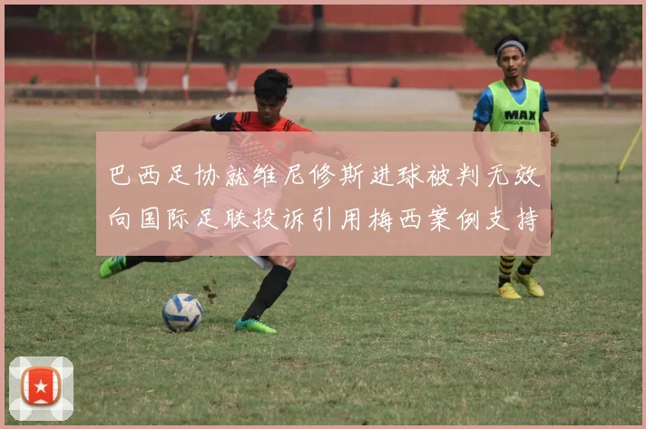 巴西足协就维尼修斯进球被判无效向国际足联投诉引用梅西案例支持