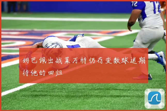 姆巴佩出战莱万特仍存变数球迷期待他的回归