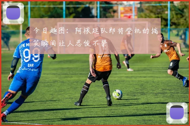 今日趣图：阿根廷队即将登机的搞笑瞬间让人忍俊不禁