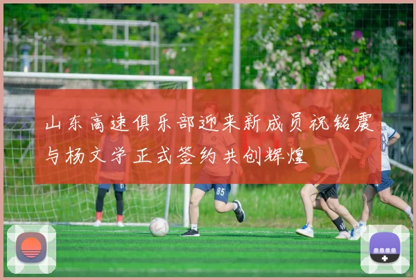 山东高速俱乐部迎来新成员祝铭震与杨文学正式签约共创辉煌