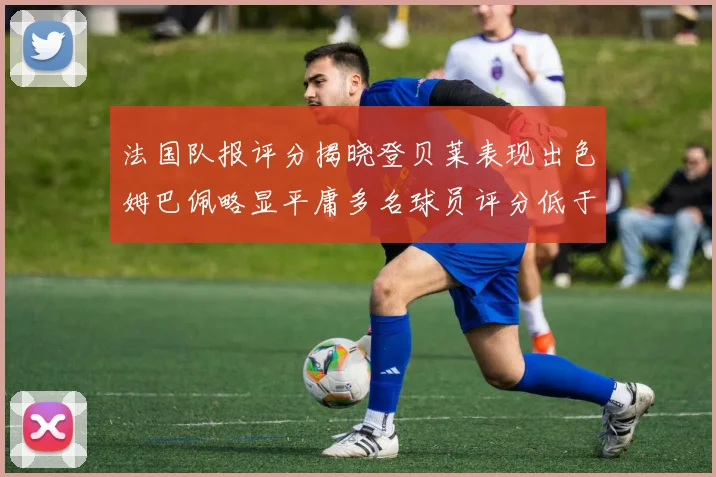 法国队报评分揭晓登贝莱表现出色姆巴佩略显平庸多名球员评分低于六分