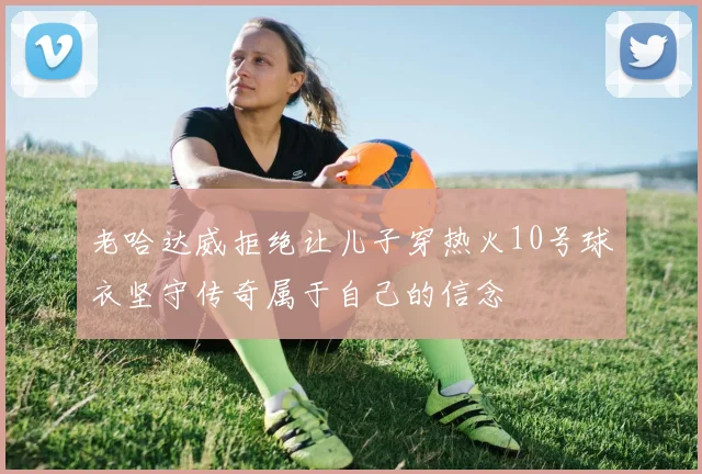 老哈达威拒绝让儿子穿热火10号球衣坚守传奇属于自己的信念