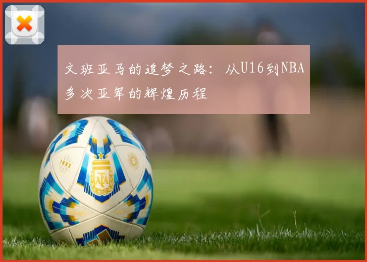 文班亚马的追梦之路：从U16到NBA多次亚军的辉煌历程