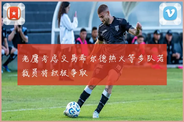 老鹰考虑交易希尔德热火等多队若裁员将积极争取