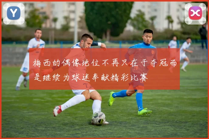 梅西的偶像地位不再只在于夺冠而是继续为球迷奉献精彩比赛