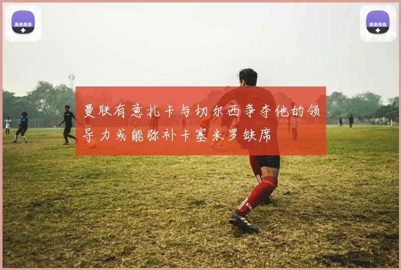 曼联有意扎卡与切尔西争夺他的领导力或能弥补卡塞米罗缺席