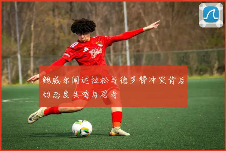 鲍威尔阐述拉松与德罗赞冲突背后的态度共鸣与思考