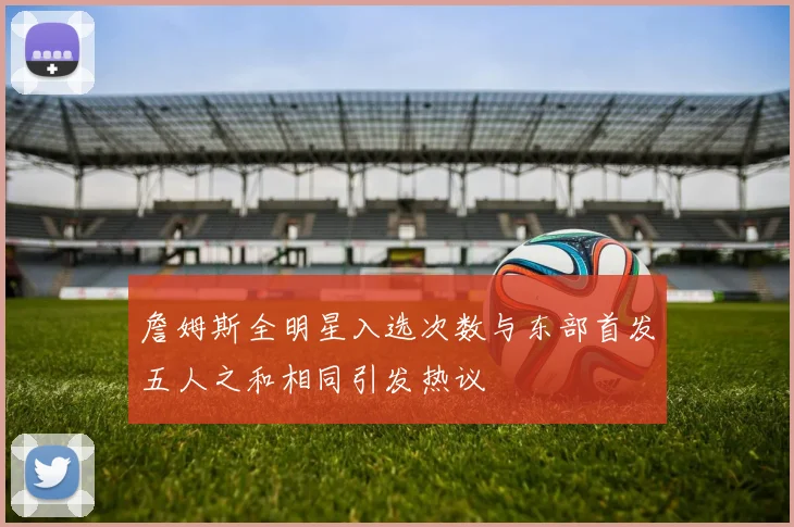 詹姆斯全明星入选次数与东部首发五人之和相同引发热议