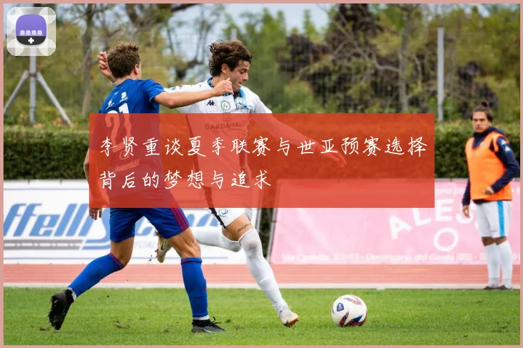 李贤重谈夏季联赛与世亚预赛选择背后的梦想与追求