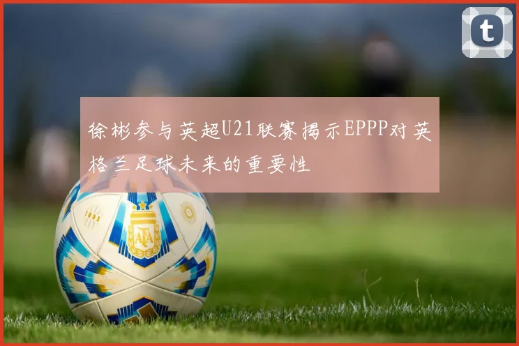 徐彬参与英超U21联赛揭示EPPP对英格兰足球未来的重要性