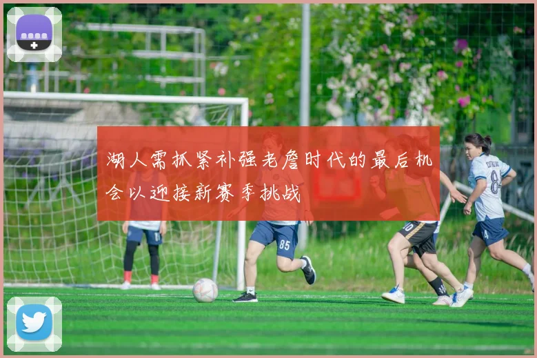 湖人需抓紧补强老詹时代的最后机会以迎接新赛季挑战
